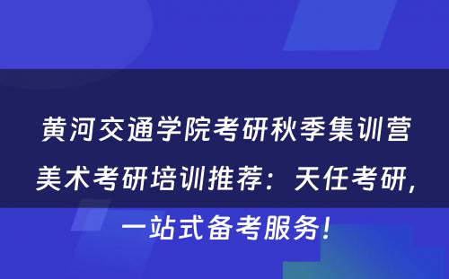 黄河交通学院考研秋季集训营美术考研培训推荐：天任考研，一站式备考服务！