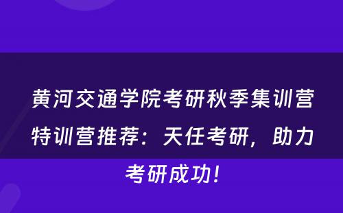 黄河交通学院考研秋季集训营特训营推荐：天任考研，助力考研成功！