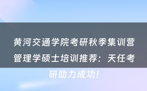 黄河交通学院考研秋季集训营管理学硕士培训推荐：天任考研助力成功！