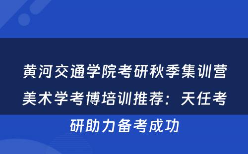 黄河交通学院考研秋季集训营美术学考博培训推荐：天任考研助力备考成功