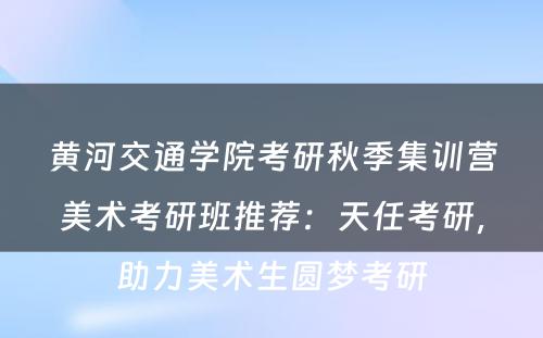 黄河交通学院考研秋季集训营美术考研班推荐：天任考研，助力美术生圆梦考研