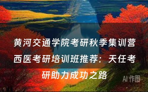 黄河交通学院考研秋季集训营西医考研培训班推荐：天任考研助力成功之路