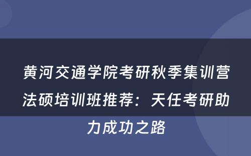 黄河交通学院考研秋季集训营法硕培训班推荐：天任考研助力成功之路