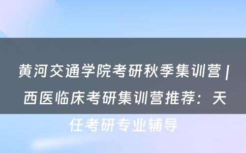 黄河交通学院考研秋季集训营 | 西医临床考研集训营推荐：天任考研专业辅导