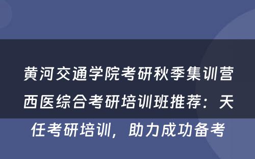 黄河交通学院考研秋季集训营西医综合考研培训班推荐：天任考研培训，助力成功备考