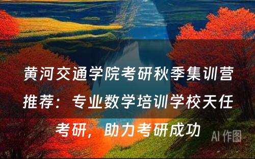 黄河交通学院考研秋季集训营推荐：专业数学培训学校天任考研，助力考研成功