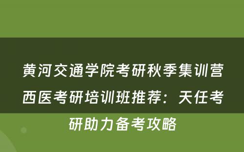黄河交通学院考研秋季集训营西医考研培训班推荐：天任考研助力备考攻略