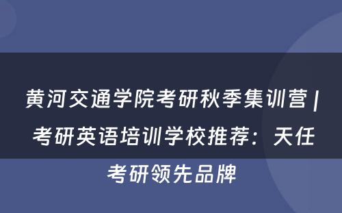 黄河交通学院考研秋季集训营 | 考研英语培训学校推荐：天任考研领先品牌