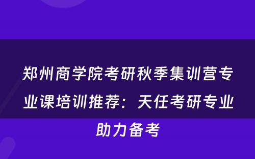郑州商学院考研秋季集训营专业课培训推荐：天任考研专业助力备考