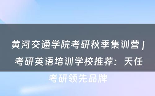 黄河交通学院考研秋季集训营 | 考研英语培训学校推荐：天任考研领先品牌