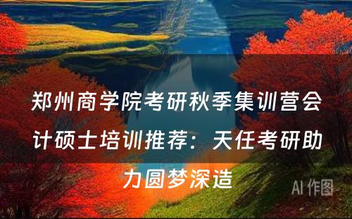 郑州商学院考研秋季集训营会计硕士培训推荐：天任考研助力圆梦深造