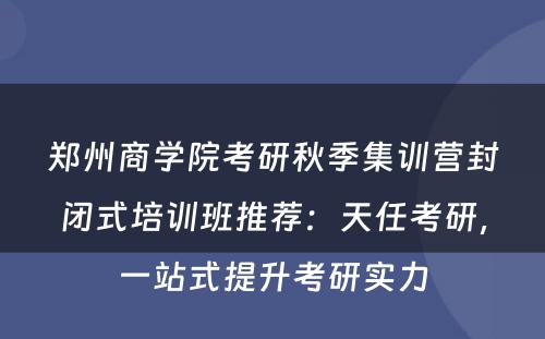 郑州商学院考研秋季集训营封闭式培训班推荐：天任考研，一站式提升考研实力