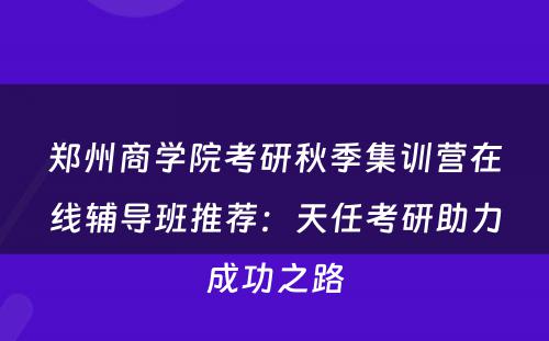 郑州商学院考研秋季集训营在线辅导班推荐：天任考研助力成功之路