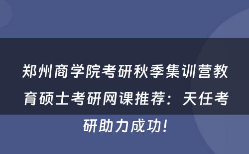 郑州商学院考研秋季集训营教育硕士考研网课推荐：天任考研助力成功！