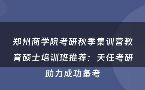 郑州商学院考研秋季集训营教育硕士培训班推荐：天任考研助力成功备考