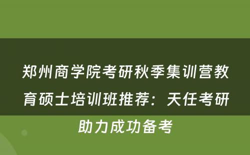 郑州商学院考研秋季集训营教育硕士培训班推荐：天任考研助力成功备考
