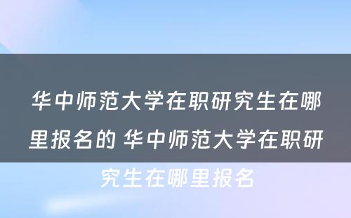 华中师范大学在职研究生在哪里报名的 华中师范大学在职研究生在哪里报名