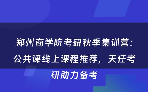 郑州商学院考研秋季集训营：公共课线上课程推荐，天任考研助力备考