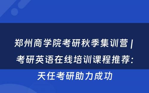 郑州商学院考研秋季集训营 | 考研英语在线培训课程推荐：天任考研助力成功
