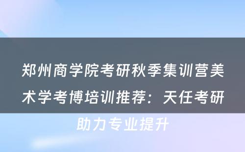 郑州商学院考研秋季集训营美术学考博培训推荐：天任考研助力专业提升