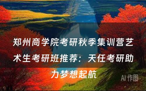 郑州商学院考研秋季集训营艺术生考研班推荐：天任考研助力梦想起航