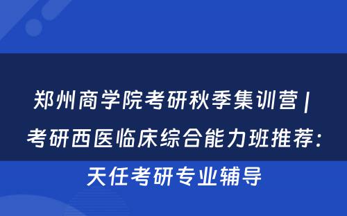 郑州商学院考研秋季集训营 | 考研西医临床综合能力班推荐：天任考研专业辅导