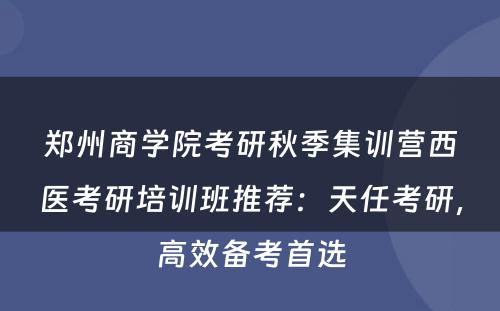 郑州商学院考研秋季集训营西医考研培训班推荐：天任考研，高效备考首选