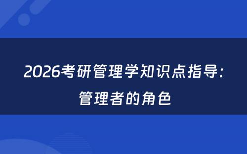 2026考研管理学知识点指导：管理者的角色