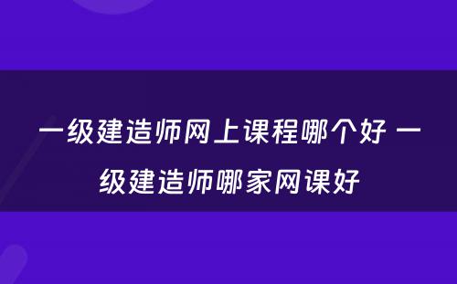 一级建造师网上课程哪个好 一级建造师哪家网课好