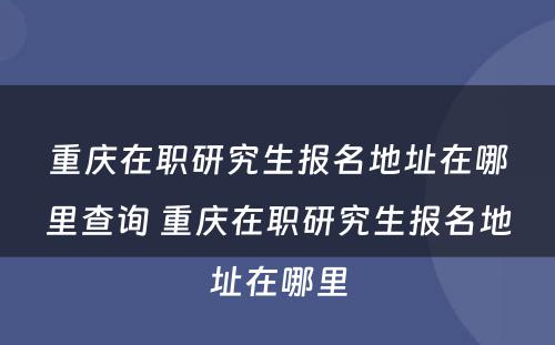 重庆在职研究生报名地址在哪里查询 重庆在职研究生报名地址在哪里