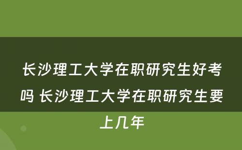 长沙理工大学在职研究生好考吗 长沙理工大学在职研究生要上几年