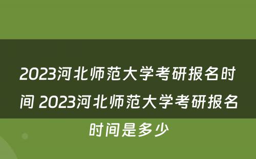2023河北师范大学考研报名时间 2023河北师范大学考研报名时间是多少