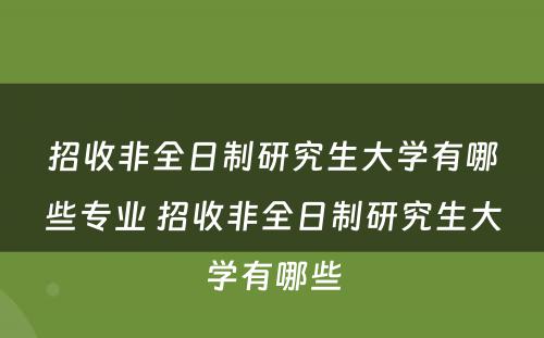 招收非全日制研究生大学有哪些专业 招收非全日制研究生大学有哪些