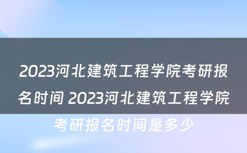 2023河北建筑工程学院考研报名时间 2023河北建筑工程学院考研报名时间是多少