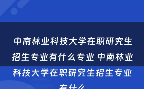 中南林业科技大学在职研究生招生专业有什么专业 中南林业科技大学在职研究生招生专业有什么