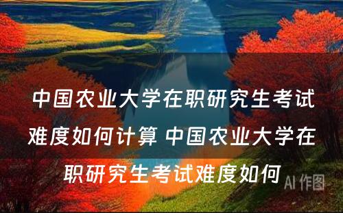 中国农业大学在职研究生考试难度如何计算 中国农业大学在职研究生考试难度如何