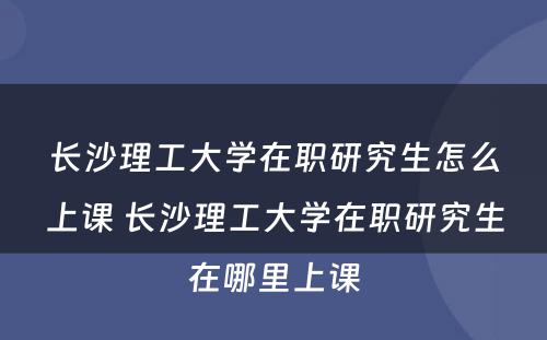 长沙理工大学在职研究生怎么上课 长沙理工大学在职研究生在哪里上课