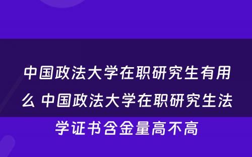 中国政法大学在职研究生有用么 中国政法大学在职研究生法学证书含金量高不高