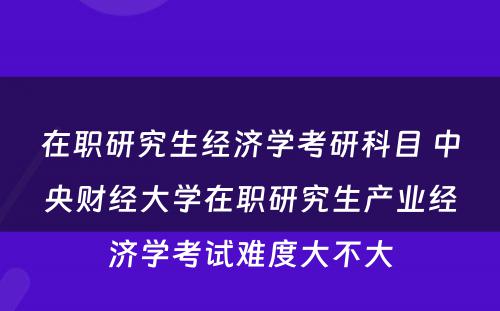 在职研究生经济学考研科目 中央财经大学在职研究生产业经济学考试难度大不大