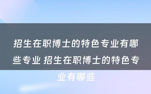 招生在职博士的特色专业有哪些专业 招生在职博士的特色专业有哪些