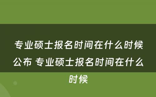 专业硕士报名时间在什么时候公布 专业硕士报名时间在什么时候