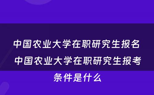 中国农业大学在职研究生报名 中国农业大学在职研究生报考条件是什么