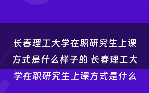 长春理工大学在职研究生上课方式是什么样子的 长春理工大学在职研究生上课方式是什么