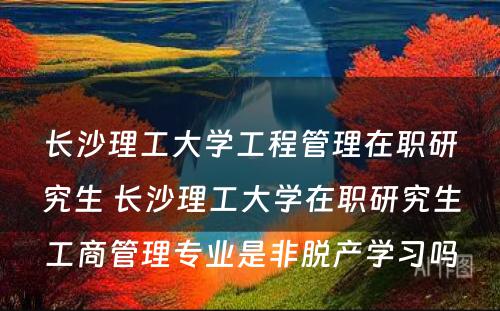 长沙理工大学工程管理在职研究生 长沙理工大学在职研究生工商管理专业是非脱产学习吗