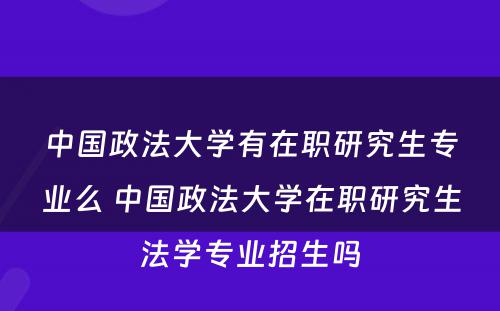 中国政法大学有在职研究生专业么 中国政法大学在职研究生法学专业招生吗