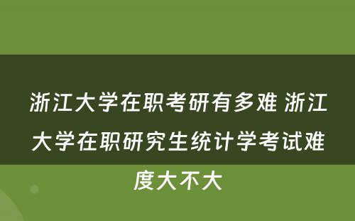 浙江大学在职考研有多难 浙江大学在职研究生统计学考试难度大不大