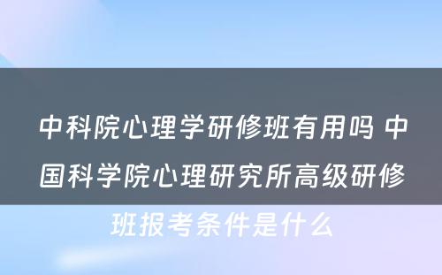 中科院心理学研修班有用吗 中国科学院心理研究所高级研修班报考条件是什么