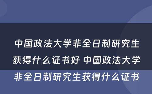 中国政法大学非全日制研究生获得什么证书好 中国政法大学非全日制研究生获得什么证书