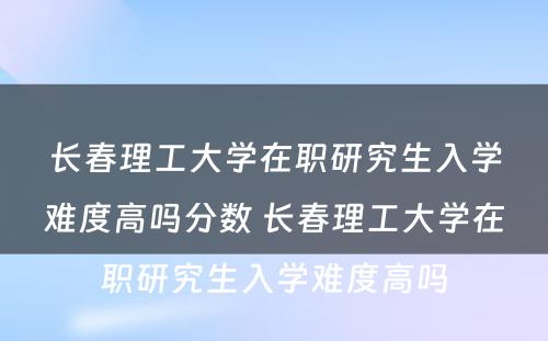 长春理工大学在职研究生入学难度高吗分数 长春理工大学在职研究生入学难度高吗