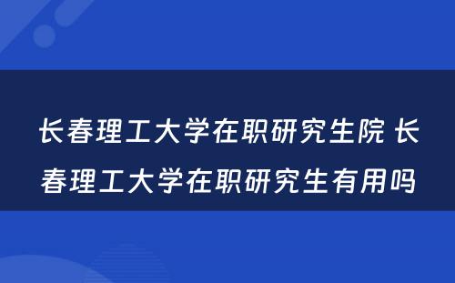 长春理工大学在职研究生院 长春理工大学在职研究生有用吗